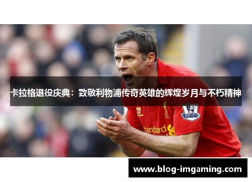 卡拉格退役庆典：致敬利物浦传奇英雄的辉煌岁月与不朽精神