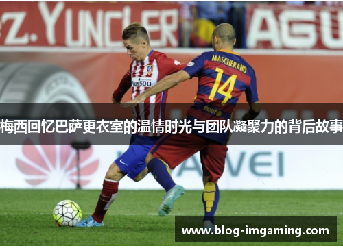 梅西回忆巴萨更衣室的温情时光与团队凝聚力的背后故事