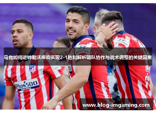 马竞如何逆转勒沃库森实现2-1胜利解析团队协作与战术调整的关键因素