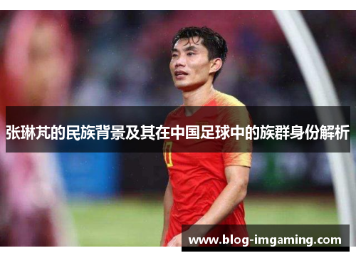 张琳芃的民族背景及其在中国足球中的族群身份解析