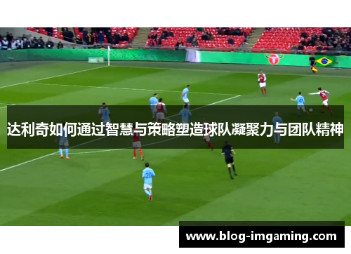 达利奇如何通过智慧与策略塑造球队凝聚力与团队精神